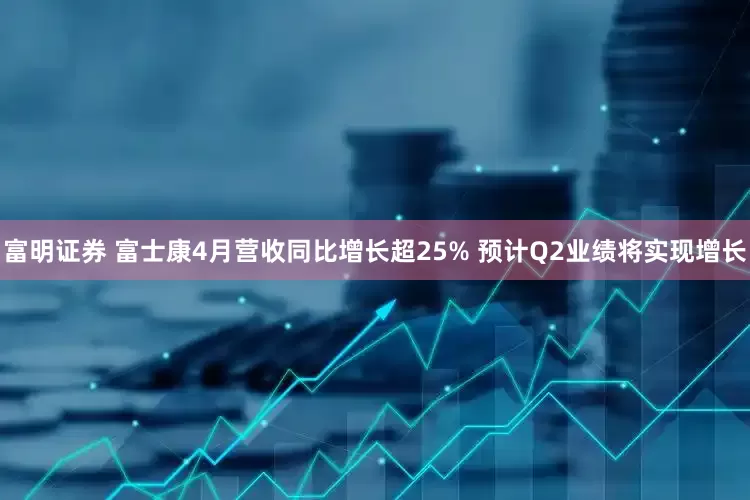 富明证券 富士康4月营收同比增长超25% 预计Q2业绩将实现增长