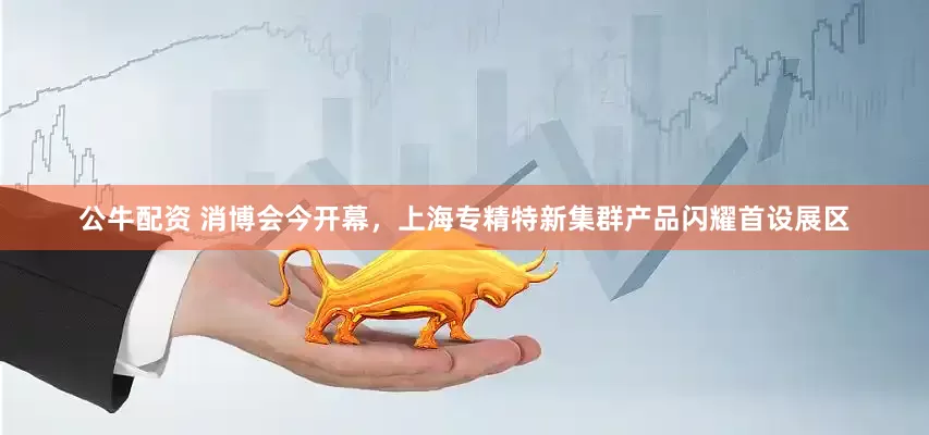 公牛配资 消博会今开幕，上海专精特新集群产品闪耀首设展区