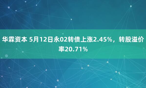 华霖资本 5月12日永02转债上涨2.45%，转股溢价率20.71%