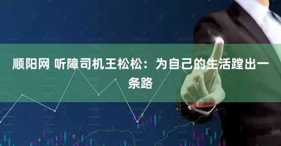 顺阳网 听障司机王松松：为自己的生活蹚出一条路