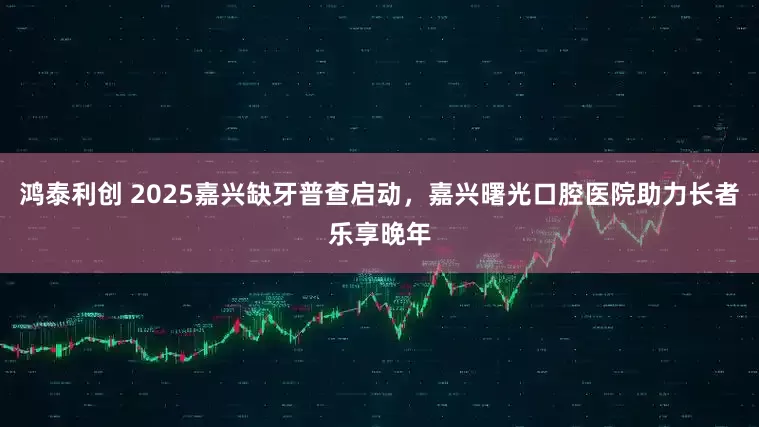 鸿泰利创 2025嘉兴缺牙普查启动，嘉兴曙光口腔医院助力长者乐享晚年