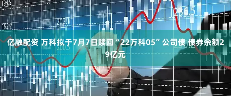 亿融配资 万科拟于7月7日赎回“22万科05”公司债 债券余额29亿元