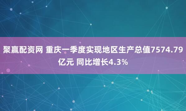 聚赢配资网 重庆一季度实现地区生产总值7574.79亿元 同比增长4.3%