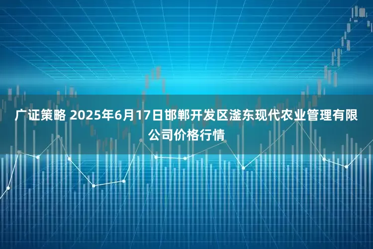 广证策略 2025年6月17日邯郸开发区滏东现代农业管理有限公司价格行情