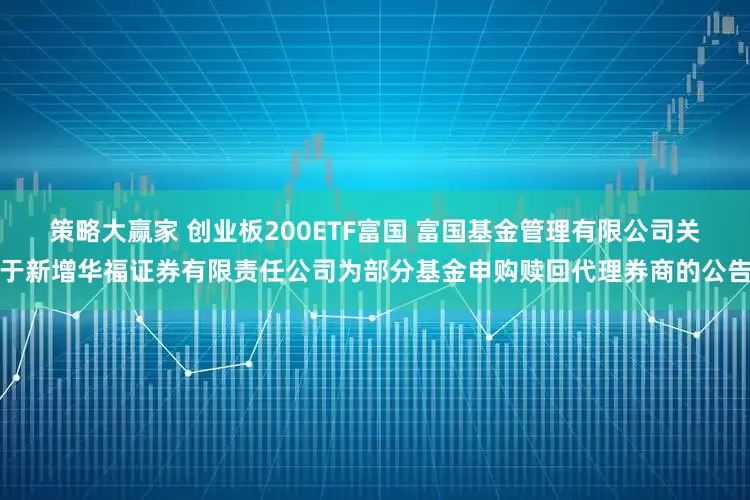 策略大赢家 创业板200ETF富国 富国基金管理有限公司关于新增华福证券有限责任公司为部分基金申购赎回代理券商的公告