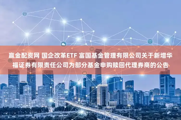 赢金配资网 国企改革ETF 富国基金管理有限公司关于新增华福证券有限责任公司为部分基金申购赎回代理券商的公告