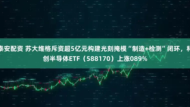 泰安配资 苏大维格斥资超5亿元构建光刻掩模“制造+检测”闭环，科创半导体ETF（588170）上涨089%